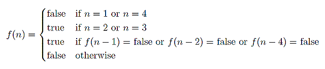 \begin{equation}&#13;&#10;f(n) = &#13;&#10;\begin{cases}&#13;&#10;false &amp; \text{if $n = 1$ or $n = 4$} \\&#13;&#10;true &amp; \text{if $n = 2$ or $n = 3$} \\&#13;&#10;true &amp; \text{if $f(n-1) =$ false or $f(n-2) =$ false or $f(n-4) =$ false} \\&#13;&#10;false &amp; \text{else}&#13;&#10;\end{cases}&#13;&#10;\end{equation}